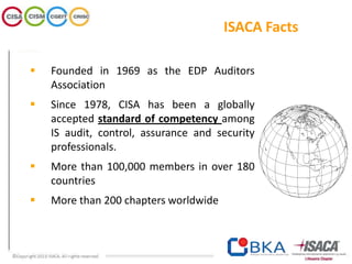 ISACA Facts
 Founded in 1969 as the EDP Auditors
Association
 Since 1978, CISA has been a globally
accepted standard of competency among
IS audit, control, assurance and security
professionals.
 More than 100,000 members in over 180
countries
 More than 200 chapters worldwide
 