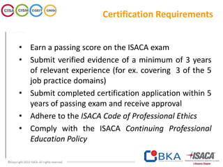 Certification Requirements
• Earn a passing score on the ISACA exam
• Submit verified evidence of a minimum of 3 years
of relevant experience (for ex. covering 3 of the 5
job practice domains)
• Submit completed certification application within 5
years of passing exam and receive approval
• Adhere to the ISACA Code of Professional Ethics
• Comply with the ISACA Continuing Professional
Education Policy
 