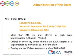 Administration of the Exam
2013 Exam Dates:
Saturday 8 June 2013
Saturday 7 September 2013 (only CISA/CISM)
Saturday 14 December 2013
– More than 240 test sites offered for each exam
administration (Lithuania – Vilnius)
– Offered in every city where there is an ISACA chapter or a
large interest by individuals to sit for the exam
– Passing mark of 450 on a common scale of 200 to 800
 