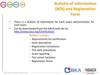 Bulletin of Information
(BOI) and Registration
Form
• There is a Bulletin of Information for each exam administration for
each exam.
• Can be downloaded from the ISACA web site at:
http://www.isaca.org/Certification/
Bulletin includes:
– Requirements for certification
– Exam description
– Registration instructions
– Test date procedures
– Score reporting
– Test center locations
– Registration forms
 