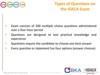 Types of Questions on
the ISACA Exam
 Exam consists of 200 multiple choice questions administered
over a four-hour period
 Questions are designed to test practical knowledge and
experience
 Questions require the candidate to choose one best answer
 Every question or statement has four options (answer choices)
 