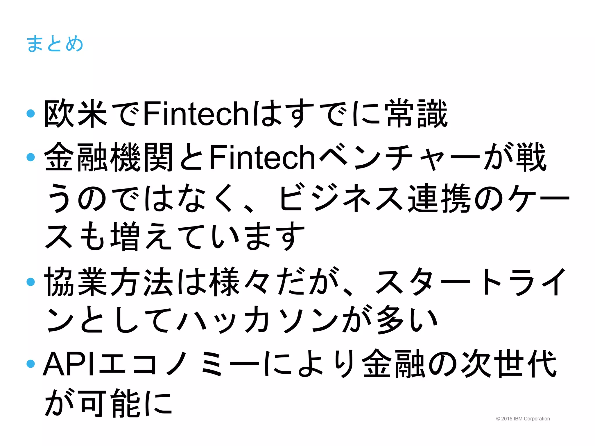 © 2015 IBM Corporation
まとめ
• 欧米でFintechはすでに常識
• 金融機関とFintechベンチャーが戦
うのではなく、ビジネス連携のケー
スも増えています
• 協業方法は様々だが、スタートライ
ンとしてハッカソンが多い
• APIエコノミーにより金融の次世代
が可能に
 