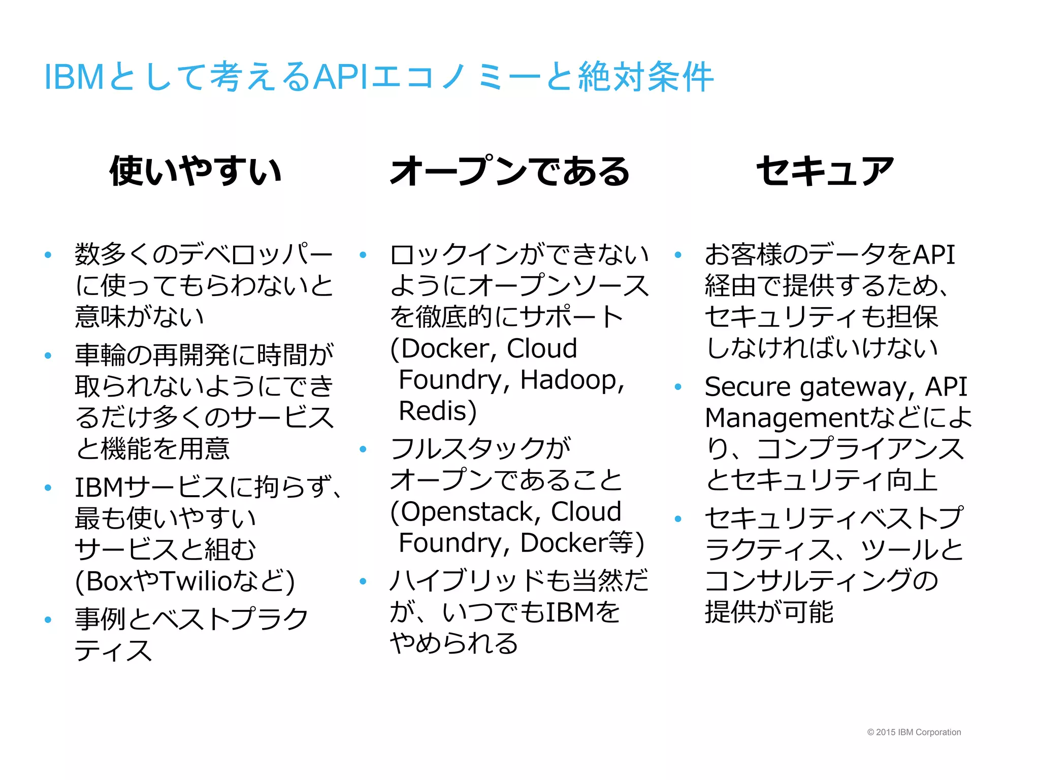 © 2015 IBM Corporation
IBMとして考えるAPIエコノミーと絶対条件
使いやすい
• 数多くのデベロッパー
に使ってもらわないと
意味がない
• 車輪の再開発に時間が
取られないようにでき
るだけ多くのサービス
と機能を用意
• IBMサービスに拘らず、
最も使いやすい
サービスと組む
(BoxやTwilioなど)
• 事例とベストプラク
ティス
オープンである
• ロックインができない
ようにオープンソース
を徹底的にサポート
(Docker, Cloud
Foundry, Hadoop,
Redis)
• フルスタックが
オープンであること
(Openstack, Cloud
Foundry, Docker等)
• ハイブリッドも当然だ
が、いつでもIBMを
やめられる
セキュア
• お客様のデータをAPI
経由で提供するため、
セキュリティも担保
しなければいけない
• Secure gateway, API
Managementなどによ
り、コンプライアンス
とセキュリティ向上
• セキュリティベストプ
ラクティス、ツールと
コンサルティングの
提供が可能
 