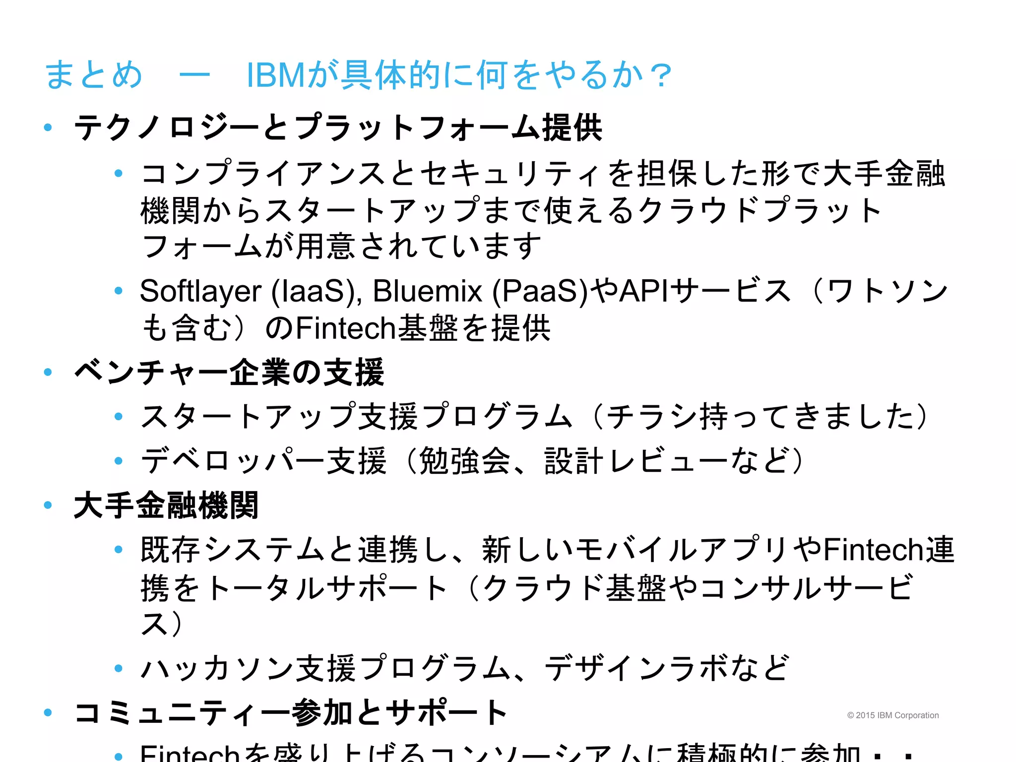 © 2015 IBM Corporation
まとめ ー IBMが具体的に何をやるか？
• テクノロジーとプラットフォーム提供
• コンプライアンスとセキュリティを担保した形で大手金融
機関からスタートアップまで使えるクラウドプラット
フォームが用意されています
• Softlayer (IaaS), Bluemix (PaaS)やAPIサービス（ワトソン
も含む）のFintech基盤を提供
• ベンチャー企業の支援
• スタートアップ支援プログラム（チラシ持ってきました）
• デベロッパー支援（勉強会、設計レビューなど）
• 大手金融機関
• 既存システムと連携し、新しいモバイルアプリやFintech連
携をトータルサポート（クラウド基盤やコンサルサービ
ス）
• ハッカソン支援プログラム、デザインラボなど
• コミュニティー参加とサポート
 