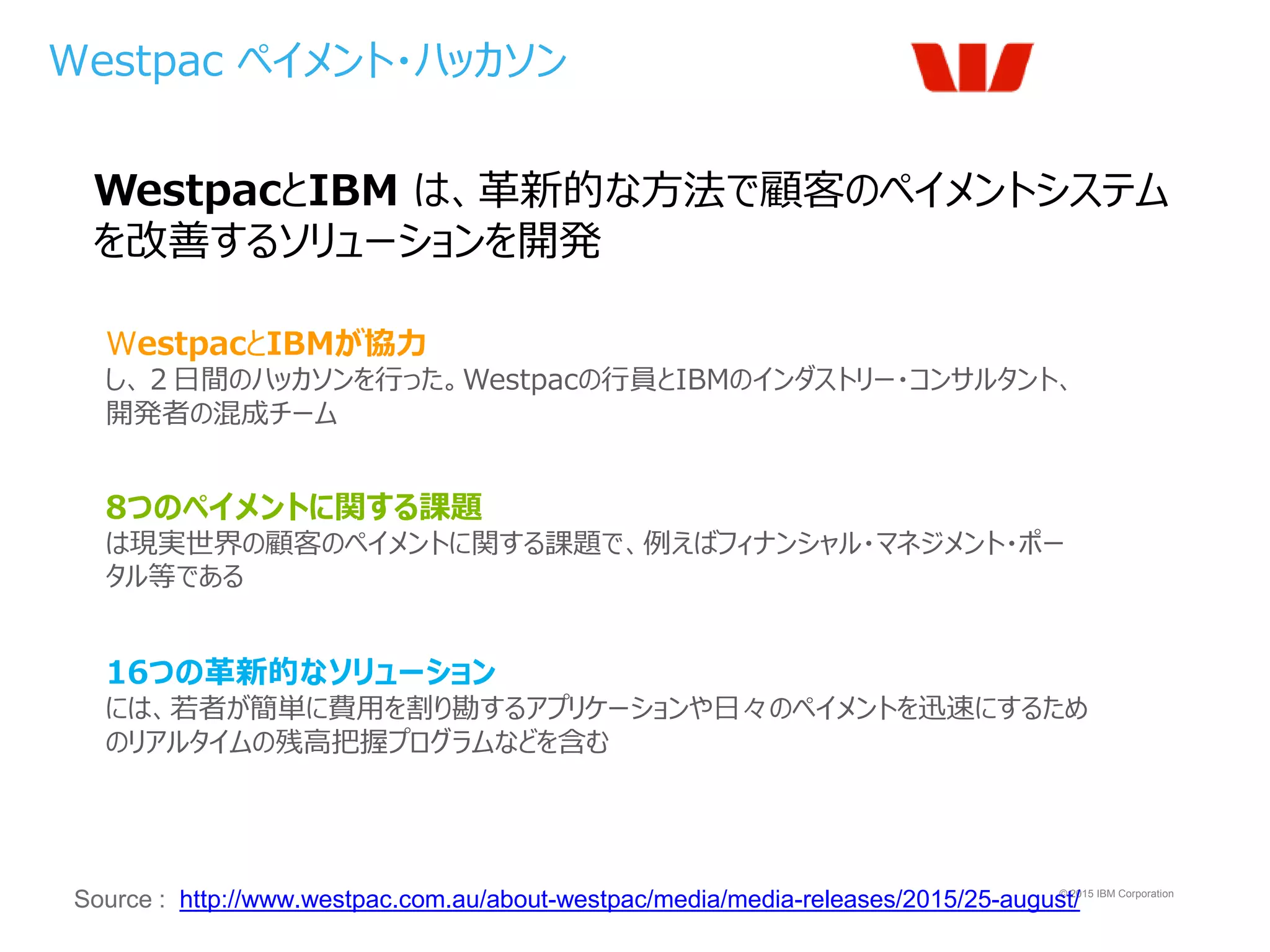 © 2015 IBM Corporation
Westpac ペイメント・ハッカソン
Source : http://www.westpac.com.au/about-westpac/media/media-releases/2015/25-august/
WestpacとIBM は、革新的な方法で顧客のペイメントシステム
を改善するソリューションを開発
16つの革新的なソリューション
には、若者が簡単に費用を割り勘するアプリケーションや日々のペイメントを迅速にするため
のリアルタイムの残高把握プログラムなどを含む
WestpacとIBMが協力
し、２日間のハッカソンを行った。Westpacの行員とIBMのインダストリー・コンサルタント、
開発者の混成チーム
8つのペイメントに関する課題
は現実世界の顧客のペイメントに関する課題で、例えばフィナンシャル・マネジメント・ポー
タル等である
 