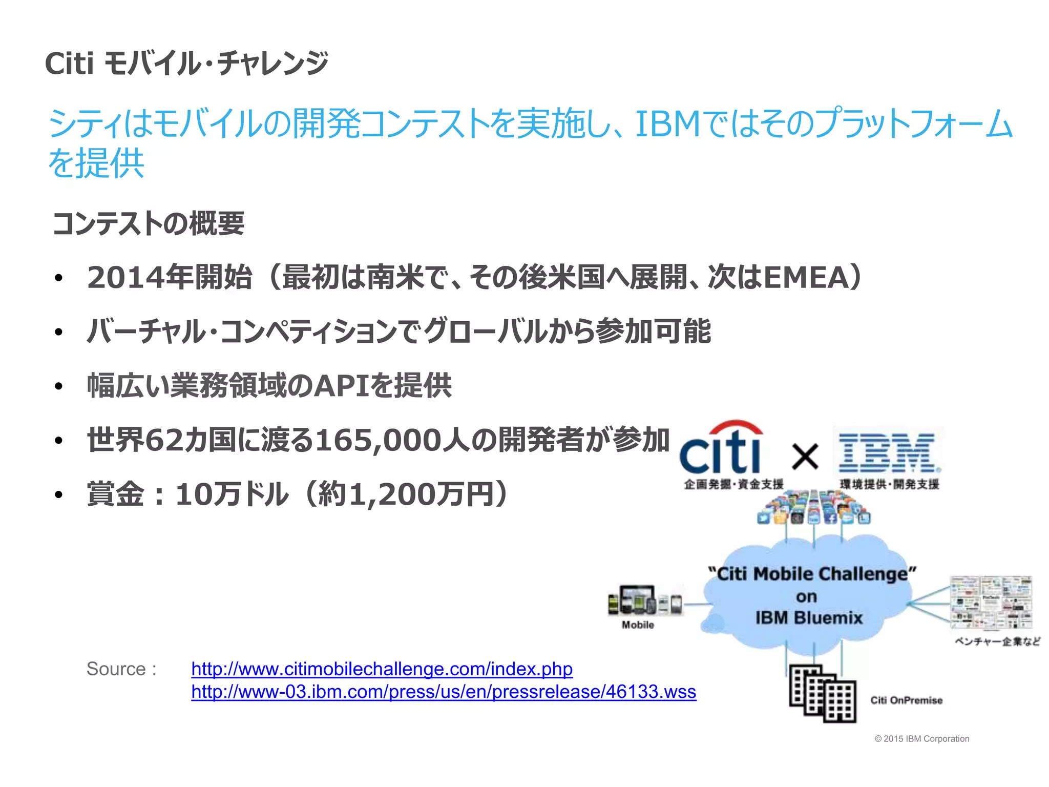 © 2015 IBM Corporation
シティはモバイルの開発コンテストを実施し、IBMではそのプラットフォーム
を提供
Source : http://www.citimobilechallenge.com/index.php
http://www-03.ibm.com/press/us/en/pressrelease/46133.wss
コンテストの概要
• 2014年開始（最初は南米で、その後米国へ展開、次はEMEA）
• バーチャル・コンペティションでグローバルから参加可能
• 幅広い業務領域のAPIを提供
• 世界62カ国に渡る165,000人の開発者が参加
• 賞金：10万ドル（約1,200万円）
Citi モバイル・チャレンジ
 