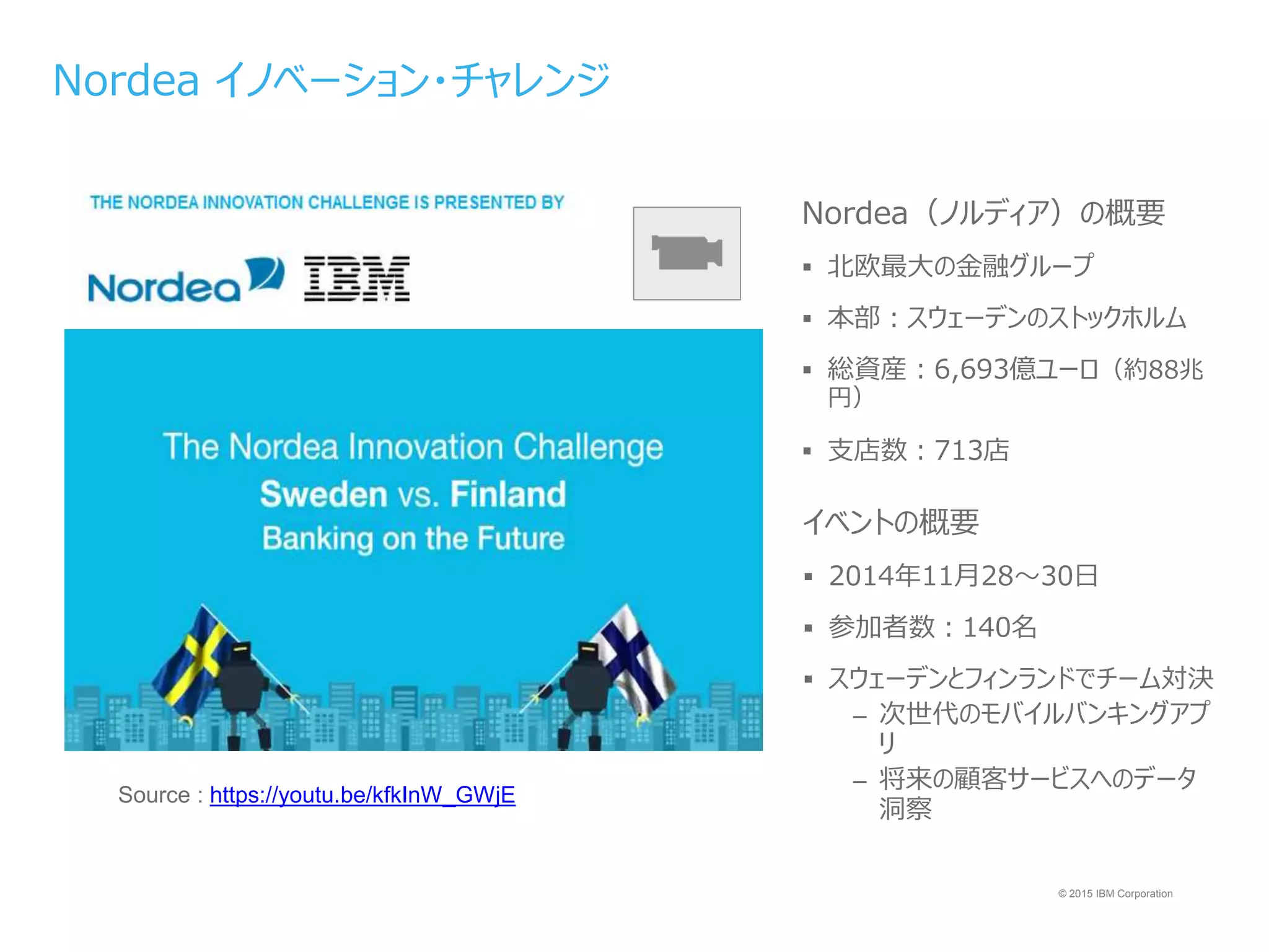 © 2015 IBM Corporation
Source : https://youtu.be/kfkInW_GWjE
Nordea イノベーション・チャレンジ
Nordea（ノルディア）の概要
 北欧最大の金融グループ
 本部：スウェーデンのストックホルム
 総資産：6,693億ユーロ（約88兆
円）
 支店数：713店
イベントの概要
 2014年11月28～30日
 参加者数：140名
 スウェーデンとフィンランドでチーム対決
– 次世代のモバイルバンキングアプ
リ
– 将来の顧客サービスへのデータ
洞察
 