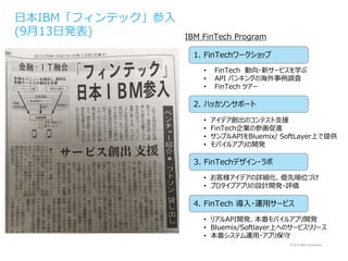 © 2015 IBM Corporation
日本IBM「フィンテック」参入
(9月13日発表)
1. FinTechワークショップ
2. ハッカソンサポート
3. FinTechデザイン・ラボ
4. FinTech 導入・運用サービス
• FinTech 動向・新サービスを学ぶ
• API バンキングの海外事例調査
• FinTech ツアー
• アイデア創出のコンテスト支援
• FinTech企業の参画促進
• サンプルAPIをBluemix/ SoftLayer上で提供
• モバイルアプリの開発
• お客様アイデアの詳細化、優先順位づけ
• プロタイプアプリの設計開発・評価
• リアルAPI開発、本番モバイルアプリ開発
• Bluemix/Softlayer上へのサービスリリース
• 本番システム運用・アプリ保守
IBM FinTech Program
 