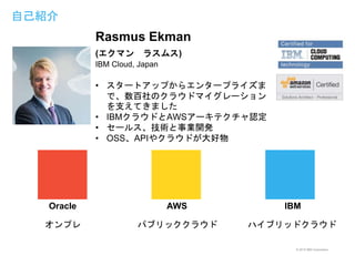 © 2015 IBM Corporation
自己紹介
AWS IBM
Rasmus Ekman
(エクマン ラスムス)
IBM Cloud, Japan
• スタートアップからエンタープライズま
で、数百社のクラウドマイグレーション
を支えてきました
• IBMクラウドとAWSアーキテクチャ認定
• セールス、技術と事業開発
• OSS、APIやクラウドが大好物
オンプレ
Oracle
パブリッククラウド ハイブリッドクラウド
 