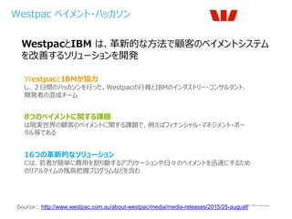 © 2015 IBM Corporation
Westpac ペイメント・ハッカソン
Source : http://www.westpac.com.au/about-westpac/media/media-releases/2015/25-august/
WestpacとIBM は、革新的な方法で顧客のペイメントシステム
を改善するソリューションを開発
16つの革新的なソリューション
には、若者が簡単に費用を割り勘するアプリケーションや日々のペイメントを迅速にするため
のリアルタイムの残高把握プログラムなどを含む
WestpacとIBMが協力
し、２日間のハッカソンを行った。Westpacの行員とIBMのインダストリー・コンサルタント、
開発者の混成チーム
8つのペイメントに関する課題
は現実世界の顧客のペイメントに関する課題で、例えばフィナンシャル・マネジメント・ポー
タル等である
 