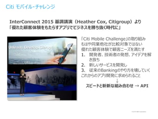 © 2015 IBM Corporation
「Citi Mobile Challenge」の取り組み
もはや同業他社が比較対象ではない
優れた顧客体験で顧客ニーズを満たす
1. 開発者、技術者の発想、アイデアを解
き放ち
2. 新しいサービスを開発し
3. 従来のBankingのやり方を壊していく
これからのアプリ開発に求められること
↓
スピードと斬新な組み合わせ → API
InterConnect 2015 基調講演（Heather Cox, Citigroup）より
「優れた顧客体験をもたらすアプリでビジネスを勝ち抜く時代に」
Citi モバイル・チャレンジ
 