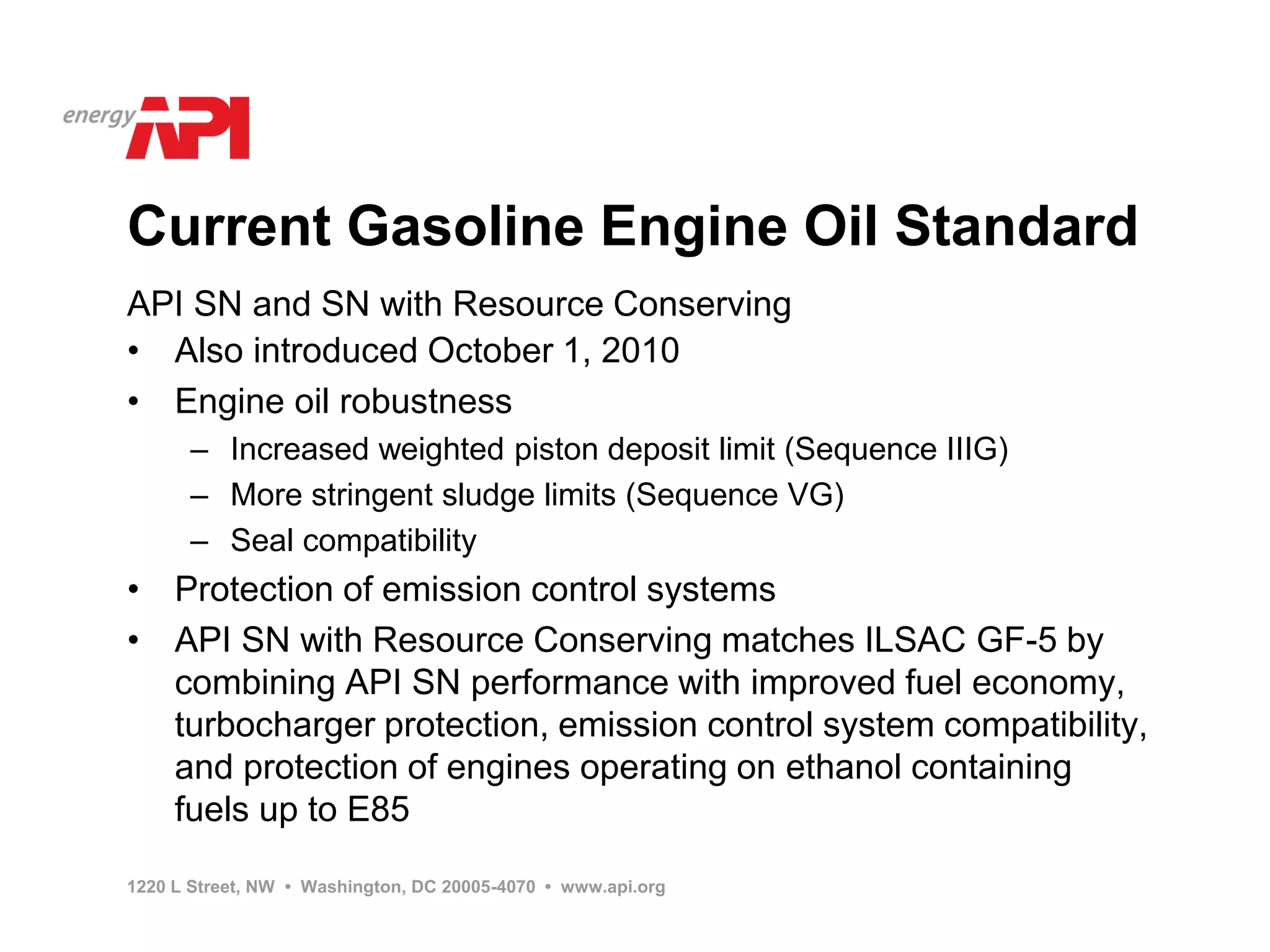 Current Gasoline Engine Oil Standard
API SN and SN with Resource Conserving
• Also introduced October 1, 2010
• Engine oil robustness
      – Increased weighted piston deposit limit (Sequence IIIG)
      – More stringent sludge limits (Sequence VG)
      – Seal compatibility
• Protection of emission control systems
• API SN with Resource Conserving matches ILSAC GF-5 by
  combining API SN performance with improved fuel economy,
  turbocharger protection, emission control system compatibility,
  and protection of engines operating on ethanol containing
  fuels up to E85

1220 L Street, NW • Washington, DC 20005-4070 • www.api.org
 