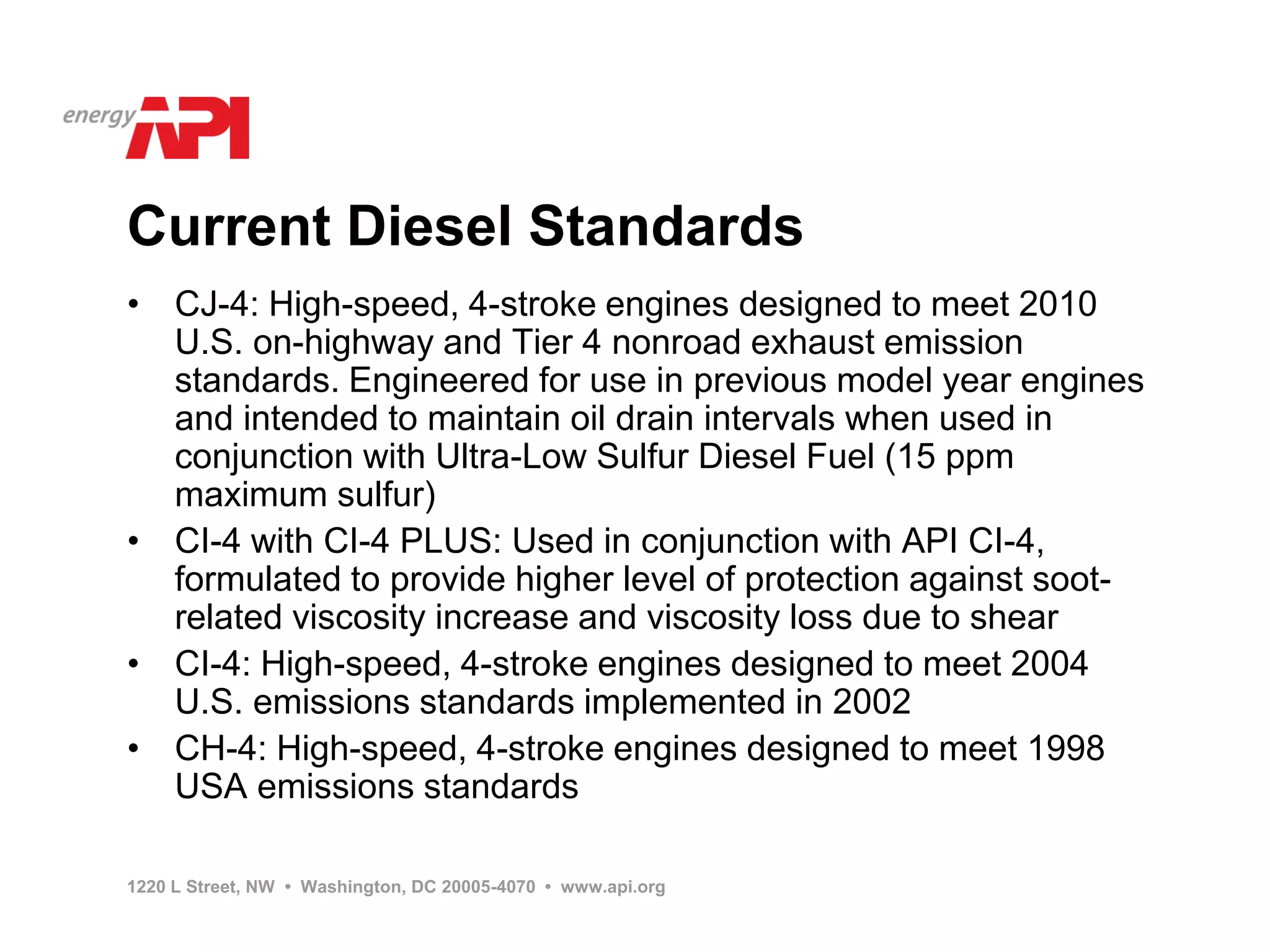 Current Diesel Standards
• CJ-4: High-speed, 4-stroke engines designed to meet 2010
  U.S. on-highway and Tier 4 nonroad exhaust emission
  standards. Engineered for use in previous model year engines
  and intended to maintain oil drain intervals when used in
  conjunction with Ultra-Low Sulfur Diesel Fuel (15 ppm
  maximum sulfur)
• CI-4 with CI-4 PLUS: Used in conjunction with API CI-4,
  formulated to provide higher level of protection against soot-
  related viscosity increase and viscosity loss due to shear
• CI-4: High-speed, 4-stroke engines designed to meet 2004
  U.S. emissions standards implemented in 2002
• CH-4: High-speed, 4-stroke engines designed to meet 1998
  USA emissions standards

1220 L Street, NW • Washington, DC 20005-4070 • www.api.org
 