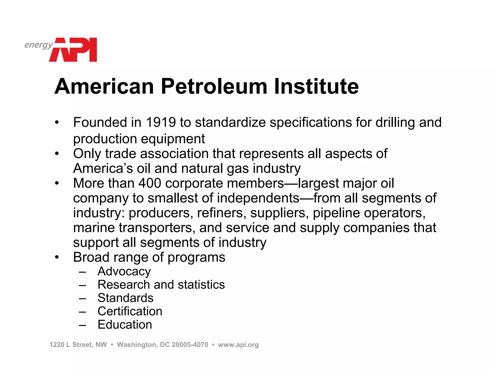American Petroleum Institute
 •    Founded in 1919 to standardize specifications for drilling and
      production equipment
 •    Only trade association that represents all aspects of
      America’s oil and natural gas industry
 •    More than 400 corporate members—largest major oil
      company to smallest of independents—from all segments of
      industry: producers, refiners, suppliers, pipeline operators,
      marine transporters, and service and supply companies that
      support all segments of industry
 •    Broad range of programs
        –    Advocacy
        –    Research and statistics
        –    Standards
        –    Certification
        –    Education
1220 L Street, NW • Washington, DC 20005-4070 • www.api.org
 