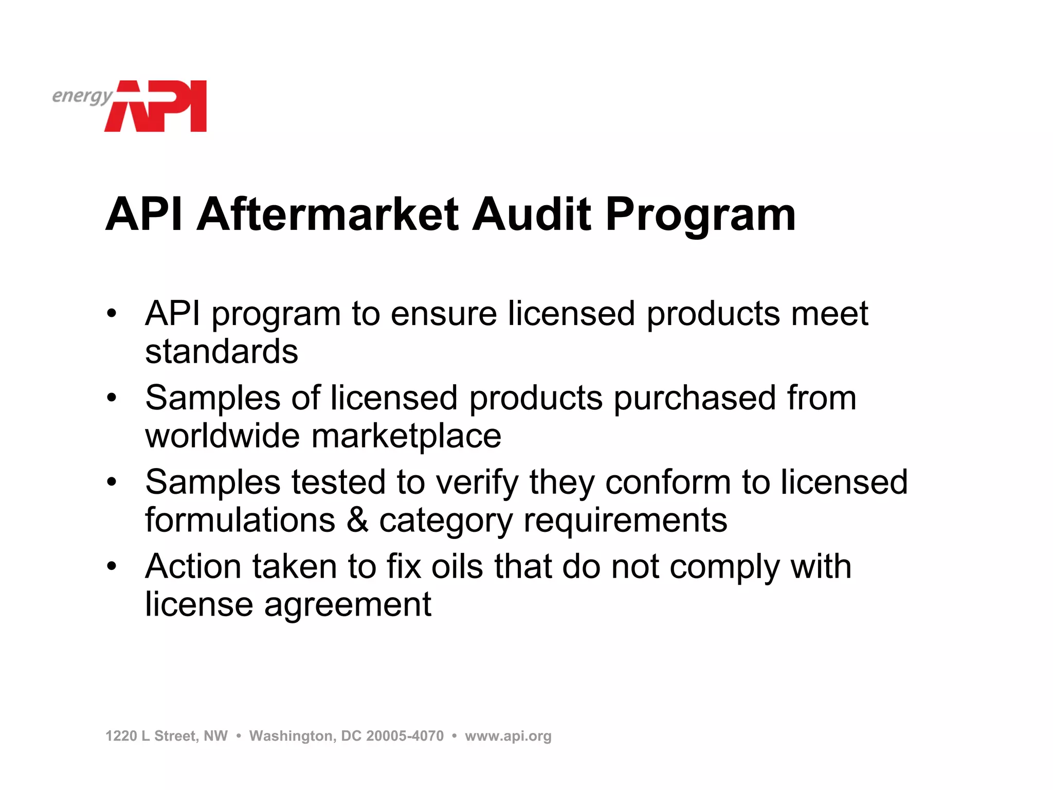 API Aftermarket Audit Program

• API program to ensure licensed products meet
  standards
• Samples of licensed products purchased from
  worldwide marketplace
• Samples tested to verify they conform to licensed
  formulations & category requirements
• Action taken to fix oils that do not comply with
  license agreement


1220 L Street, NW • Washington, DC 20005-4070 • www.api.org
 