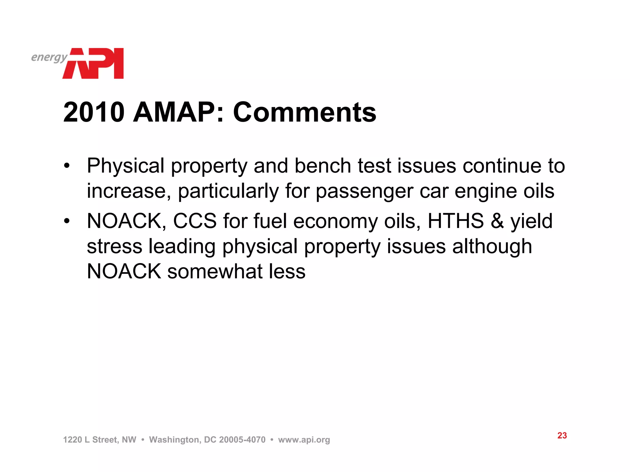 2010 AMAP: Comments
• Physical property and bench test issues continue to
  increase, particularly for passenger car engine oils
• NOACK, CCS for fuel economy oils, HTHS & yield
  stress leading physical property issues although
  NOACK somewhat less




1220 L Street, NW • Washington, DC 20005-4070 • www.api.org   23
 
