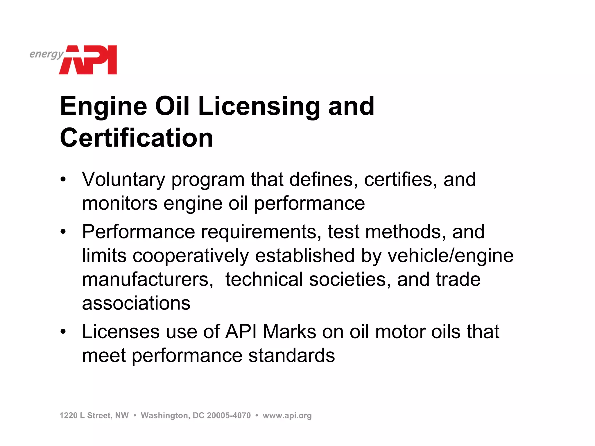 Engine Oil Licensing and
Certification
• Voluntary program that defines, certifies, and
  monitors engine oil performance
• Performance requirements, test methods, and
  limits cooperatively established by vehicle/engine
  manufacturers, technical societies, and trade
  associations
• Licenses use of API Marks on oil motor oils that
  meet performance standards

1220 L Street, NW • Washington, DC 20005-4070 • www.api.org
 