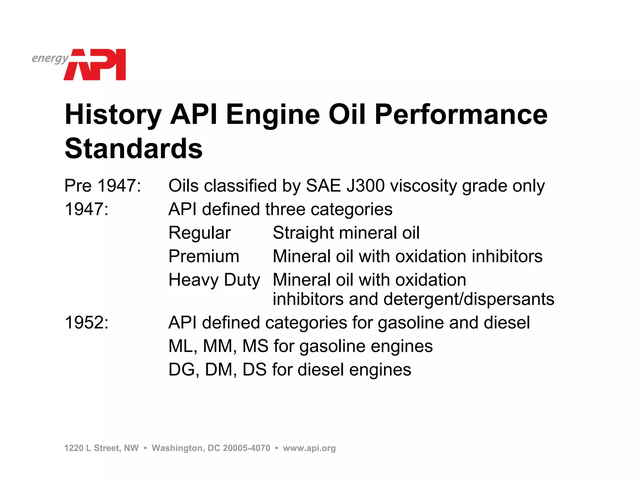 History API Engine Oil Performance
Standards
Pre 1947:             Oils classified by SAE J300 viscosity grade only
1947:                 API defined three categories
                      Regular        Straight mineral oil
                      Premium        Mineral oil with oxidation inhibitors
                      Heavy Duty Mineral oil with oxidation
                                     inhibitors and detergent/dispersants
1952:                 API defined categories for gasoline and diesel
                      ML, MM, MS for gasoline engines
                      DG, DM, DS for diesel engines



1220 L Street, NW • Washington, DC 20005-4070 • www.api.org
 