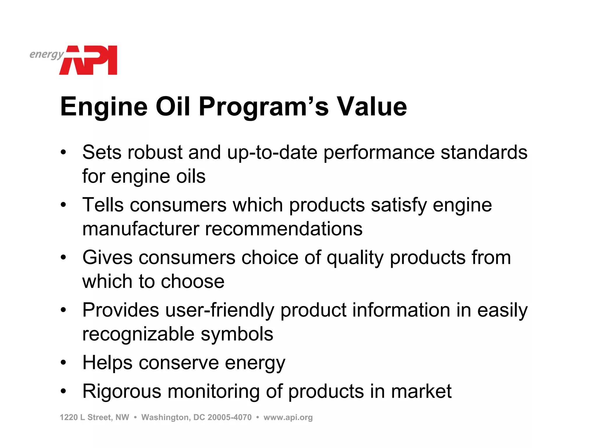 Engine Oil Program’s Value
• Sets robust and up-to-date performance standards
  for engine oils
• Tells consumers which products satisfy engine
  manufacturer recommendations
• Gives consumers choice of quality products from
  which to choose
• Provides user-friendly product information in easily
  recognizable symbols
• Helps conserve energy
• Rigorous monitoring of products in market
1220 L Street, NW • Washington, DC 20005-4070 • www.api.org
 