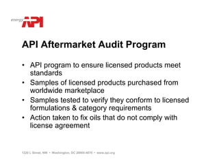 API Aftermarket Audit Program

• API program to ensure licensed products meet
  standards
• Samples of licensed products purchased from
  worldwide marketplace
• Samples tested to verify they conform to licensed
  formulations & category requirements
• Action taken to fix oils that do not comply with
  license agreement


1220 L Street, NW • Washington, DC 20005-4070 • www.api.org
 