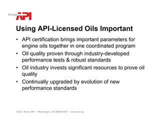 Using API-Licensed Oils Important
• API certification brings important parameters for
  engine oils together in one coordinated program
• Oil quality proven through industry-developed
  performance tests & robust standards
• Oil industry invests significant resources to prove oil
  quality
• Continually upgraded by evolution of new
  performance standards



1220 L Street, NW • Washington, DC 20005-4070 • www.api.org
 