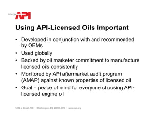 Using API-Licensed Oils Important
• Developed in conjunction with and recommended
  by OEMs
• Used globally
• Backed by oil marketer commitment to manufacture
  licensed oils consistently
• Monitored by API aftermarket audit program
  (AMAP) against known properties of licensed oil
• Goal = peace of mind for everyone choosing API-
  licensed engine oil

1220 L Street, NW • Washington, DC 20005-4070 • www.api.org
 