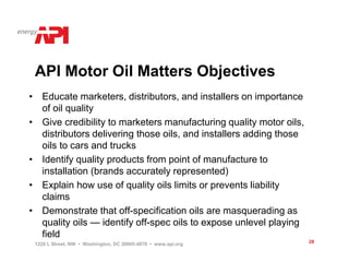 API Motor Oil Matters Objectives
• Educate marketers, distributors, and installers on importance
  of oil quality
• Give credibility to marketers manufacturing quality motor oils,
  distributors delivering those oils, and installers adding those
  oils to cars and trucks
• Identify quality products from point of manufacture to
  installation (brands accurately represented)
• Explain how use of quality oils limits or prevents liability
  claims
• Demonstrate that off-specification oils are masquerading as
  quality oils — identify off-spec oils to expose unlevel playing
  field
 1220 L Street, NW • Washington, DC 20005-4070 • www.api.org        28
 
