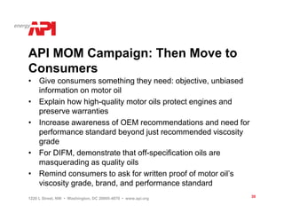 API MOM Campaign: Then Move to
Consumers
• Give consumers something they need: objective, unbiased
  information on motor oil
• Explain how high-quality motor oils protect engines and
  preserve warranties
• Increase awareness of OEM recommendations and need for
  performance standard beyond just recommended viscosity
  grade
• For DIFM, demonstrate that off-specification oils are
  masquerading as quality oils
• Remind consumers to ask for written proof of motor oil’s
  viscosity grade, brand, and performance standard
1220 L Street, NW • Washington, DC 20005-4070 • www.api.org   30
 