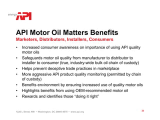 API Motor Oil Matters Benefits
Marketers, Distributors, Installers, Consumers
•    Increased consumer awareness on importance of using API quality
     motor oils
•    Safeguards motor oil quality from manufacturer to distributor to
     installer to consumer (true, industry-wide bulk oil chain of custody)
•    Helps prevent deceptive trade practices in marketplace
•    More aggressive API product quality monitoring (permitted by chain
     of custody)
•    Benefits environment by ensuring increased use of quality motor oils
•    Highlights benefits from using OEM-recommended motor oil
•    Rewards and identifies those “doing it right”


1220 L Street, NW • Washington, DC 20005-4070 • www.api.org              33
 