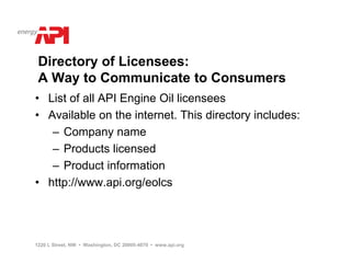 Directory of Licensees:
 A Way to Communicate to Consumers
• List of all API Engine Oil licensees
• Available on the internet. This directory includes:
   – Company name
   – Products licensed
   – Product information
• http://www.api.org/eolcs




1220 L Street, NW • Washington, DC 20005-4070 • www.api.org
 