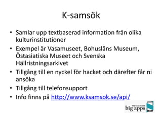 K-samsök
• Samlar upp textbaserad information från olika
  kulturinstitutioner
• Exempel är Vasamuseet, Bohusläns Museum,
  Östasiatiska Museet och Svenska
  Hällristningsarkivet
• Tillgång till en nyckel för hacket och därefter får ni
  ansöka
• Tillgång till telefonsupport
• Info finns på http://www.ksamsok.se/api/
 