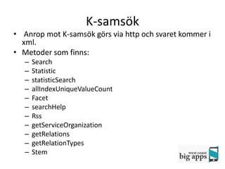 K-samsök
• Anrop mot K-samsök görs via http och svaret kommer i
  xml.
• Metoder som finns:
   –   Search
   –   Statistic
   –   statisticSearch
   –   allIndexUniqueValueCount
   –   Facet
   –   searchHelp
   –   Rss
   –   getServiceOrganization
   –   getRelations
   –   getRelationTypes
   –   Stem
 