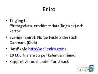 Eniro
• Tillgång till
  företagsdata, omdömesdata(Rejta.se) och
  kartor
• Sverige (Eniro), Norge (Gule Sider) och
  Danmark (Krak)
• Ansök via http://api.eniro.com/.
• 10 000 fria anrop per kalendermånad
• Support via mail under Turisthack
 