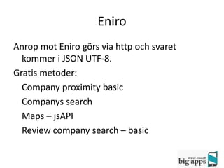 Eniro
Anrop mot Eniro görs via http och svaret
  kommer i JSON UTF-8.
Gratis metoder:
  Company proximity basic
  Companys search
  Maps – jsAPI
  Review company search – basic
 