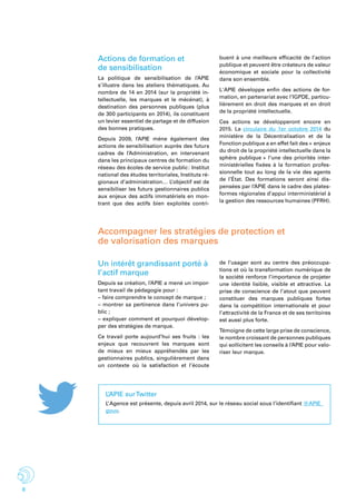 8
Actions de formation et
de sensibilisation
La politique de sensibilisation de l’APIE
s’illustre dans les ateliers thématiques. Au
nombre de 14 en 2014 (sur la propriété in-
tellectuelle, les marques et le mécénat), à
destination des personnes publiques (plus
de 300 participants en 2014), ils constituent
un levier essentiel de partage et de diffusion
des bonnes pratiques.
Depuis 2009, l’APIE mène également des
actions de sensibilisation auprès des futurs
cadres de l’Administration, en intervenant
dans les principaux centres de formation du
réseau des écoles de service public : Institut
national des études territoriales, Instituts ré-
gionaux d’administration… L’objectif est de
sensibiliser les futurs gestionnaires publics
aux enjeux des actifs immatériels en mon-
trant que des actifs bien exploités contri-
buent à une meilleure efficacité de l’action
publique et peuvent être créateurs de valeur
économique et sociale pour la collectivité
dans son ensemble.
L'APIE développe enfin des actions de for-
mation, en partenariat avec l’IGPDE, particu-
lièrement en droit des marques et en droit
de la propriété intellectuelle.
Ces actions se développeront encore en
2015. La circulaire du 1er octobre 2014 du
ministère de la Décentralisation et de la
Fonction publique a en effet fait des « enjeux
du droit de la propriété intellectuelle dans la
sphère publique » l’une des priorités inter-
ministérielles fixées à la formation profes-
sionnelle tout au long de la vie des agents
de l’État. Des formations seront ainsi dis-
pensées par l’APIE dans le cadre des plates-
formes régionales d’appui interministériel à
la gestion des ressources humaines (PFRH).
Accompagner les stratégies de protection et
de valorisation des marques
Un intérêt grandissant porté à
l’actif marque
Depuis sa création, l’APIE a mené un impor-
tant travail de pédagogie pour :
– faire comprendre le concept de marque ;
– montrer sa pertinence dans l’univers pu-
blic ;
– expliquer comment et pourquoi dévelop-
per des stratégies de marque.
Ce travail porte aujourd’hui ses fruits : les
enjeux que recouvrent les marques sont
de mieux en mieux appréhendés par les
gestionnaires publics, singulièrement dans
un contexte où la satisfaction et l’écoute
de l’usager sont au centre des préoccupa-
tions et où la transformation numérique de
la société renforce l’importance de projeter
une identité lisible, visible et attractive. La
prise de conscience de l’atout que peuvent
constituer des marques publiques fortes
dans la compétition internationale et pour
l’attractivité de la France et de ses territoires
est aussi plus forte.
Témoigne de cette large prise de conscience,
le nombre croissant de personnes publiques
qui sollicitent les conseils à l’APIE pour valo-
riser leur marque.
L’APIE surTwitter
L’ Agence est présente, depuis avril 2014, sur le réseau social sous l’identifiant @APIE_
gouv.
 