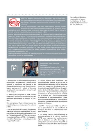 9
« En 2014, le Centre national des arts plastiques (CNAP) a mis en place
une signature institutionnelle, afin de rendre lisible et compréhensible
son champ d’action, son positionnement et l’ensemble de ses
missions.
L’APIE a accompagné le CNAP dans cette réflexion, avec les équipes
en interne du CNAP. De nombreuses propositions de signatures, tantôt
descriptives tantôt aspirationnelles, ont émergé des groupes de travail. Il a été retenu la
formule suivante « Soutient l’art contemporain depuis 1791 ».
En effet, le soutien à l’art contemporain est au cœur de l’ensemble des actions du CNAP, que
ce soit par l’achat d’œuvres d’art, la commande artistique, la production d’œuvres originales,
l’octroi d’aides et de bourses financières, l’information aux artistes et professionnels ou
encore le suivi et la valorisation des projets aidés. Le choix d’inscrire ce soutien dans la
durée, avec l’ajout des termes « depuis 1791 », permet de positionner l’établissement
comme l’héritier d’une longue histoire. Elle est celle d’une politique menée par l’État depuis
1791 avec la mise en place d’un budget distinct de celui des musées, au sein de la Division
des Beaux-Arts, pour l’achat d’œuvres d’art à des artistes vivants. Cette signature traduit
donc l’engagement du CNAP et de l’État envers la création contemporaine et les artistes,
toujours à l’œuvre aujourd’hui.
Cette signature sera utilisée sur les différents supports de communication mais elle ne sera
pas intégrée au logo de l’établissement. »
L'APIE apporte un appui méthodologique et
stratégique à la réflexion sur l’identité d’une
marque, la plateforme de marque et les
signes venant traduire cette identité (noms,
logos, signatures…), autant d’éléments
constituant la pierre angulaire de tout travail
sur la marque.
La réflexion a aussi porté, en 2014, sur des
questions d’architecture de marque pour en
optimiser la cohérence, la lisibilité et l’im-
pact.
Des exemples qui illustrent les enjeux et les
problématiques de marque pour les acteurs
publics :
– Lors de la création de l’Agence française de
l’expertise technique internationale, le pre-
mierréflexedel’équipedepréfigurationaété
de s’affranchir du sigle AFETI et de créer une
marque plus efficace. L’APIE a ainsi pu parti-
ciper à la réflexion qui a conduit au choix de
« Expertise France ».
– Certains secteurs sont confrontés à des
problématiques inédites. C’est le cas de
l’enseignement supérieur où les établisse-
ments ont engagé ces dernières années un
important travail de définition et de valori-
sation de leur identité, et sont aujourd’hui
confrontés à des problématiques complexes
d’architecture de marques dans le contexte
de la création des Comue (communautés
d’universités et d’établissements). L'APIE
contribue aux réflexions de nombreux ac-
teurs pour mettre en place des architectures
souples et efficaces.
– La BNF a mené, avec l'APIE, une réflexion
sur la rationalisation de son portefeuille de
marques et la mise en cohérence des iden-
tités visuelles.
– Le SHOM (Service hydrographique et
océanographique de la marine) a sollicité
l’APIE pour repenser son positionnement
afin de déployer une offre davantage en
adéquation avec son contrat d’objectifs et
de performance (COP) et les attentes de ses
cibles.
Témoignage vidéo d’Antoine
Jacobsohn,
responsable du Potager du Roi – École
nationale supérieure de paysage –
concernant l’accompagnement de l’APIE
à la réflexion stratégique sur la marque
« Potager du Roi ».
Perrine Martin-Benejam,
responsable de la com-
munication et de l’infor-
mation du Centre national
des arts plastiques
 