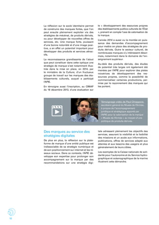 10
La réflexion sur le socle identitaire permet
de construire des marques fortes, que l’on
peut ensuite pleinement exploiter via des
stratégies de mécénat, de produits dérivés,
ou pour développer de nouvelles offres de
services, etc. Une marque forte, jouissant
d’une bonne notoriété et d’une image posi-
tive, a en effet un potentiel important pour
développer des produits et services attrac-
tifs.
La reconnaissance grandissante de l’atout
que peut constituer dans cette optique une
stratégie de marque s’est notamment illus-
trée dans la mise en place, en 2014, par
le ministère de la Culture, d’un fructueux
groupe de travail sur les marques des éta-
blissements culturels, auquel a participé
l’APIE.
En témoigne aussi l’inscription, au CIMAP
du 18 décembre 2013, d'une évaluation sur
le «  développement des essources propres
des établissements publics culturels de l’État
», prenant en compte l'axe de valorisation de
la marque.
L’année 2014 a aussi vu la montée en puis-
sance des demandes d’accompagnement
pour mettre en place des stratégies de pro-
duits dérivés. Outre le secteur culturel, de
nombreuses marques s’y intéressent désor-
mais, notamment dans le domaine de l’en-
seignement supérieur.
Au-delà des produits dérivés, des études
de potentiel très larges ont également été
menées par l’APIE pour explorer des pistes
novatrices de développement des res-
sources propres, comme la possibilité de
commercialiser certaines productions, per-
mise par le rayonnement des marques qui
les portent.
Témoignage vidéo de Paul Chiappore,
secrétaire général du Musée de l’Armée,
à propos de l’accompagnement
juridique et stratégique apporté par
l’APIE pour la valorisation de la marque
« Musée de l’Armée » au moyen d’une
politique de produits dérivés.
Des marques au service des
stratégies digitales
De plus en plus, la réflexion sur la plate-
forme de marque d’une entité publique est
indissociable de sa stratégie numérique et
de son positionnement sur internet et les ré-
seaux sociaux. Dans ce contexte, l’APIE dé-
veloppe son expertise pour prolonger son
accompagnement sur la marque par des
recommandations sur une stratégie digi-
tale adressant pleinement les objectifs des
services, assurant la visibilité et la lisibilité
des missions et un accès aux informations,
publications, offres de services adapté aux
attentes et aux besoins des usagers et plus
généralement de leurs cibles.
Les exemples de la Caisse nationale de soli-
darité pour l’autonomie et du Service hydro-
graphique et océanographique de la marine
illustrent cette démarche.
 