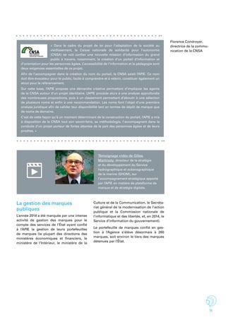 11
« Dans le cadre du projet de loi pour l’adaptation de la société au
vieillissement, la Caisse nationale de solidarité pour l’autonomie
(CNSA) se voit confier une nouvelle mission d’information du grand
public à travers, notamment, la création d’un portail d’information et
d’orientation pour les personnes âgées. L’accessibilité de l’information et la pédagogie sont
deux exigences essentielles de ce projet.
Afin de l’accompagner dans la création du nom du portail, la CNSA saisit l’APIE. Ce nom
doit être évocateur pour le public, facile à comprendre et à retenir, constituer également un
atout pour le référencement.
Sur cette base, l’APIE propose une démarche créative permettant d’impliquer les agents
de la CNSA autour d’un projet identitaire. L’APIE procède alors à une analyse approfondie
des nombreuses propositions, puis à un classement permettant d’aboutir à une sélection
de plusieurs noms et enfin à une recommandation. Les noms font l’objet d’une première
analyse juridique afin de valider leur disponibilité tant en termes de dépôt de marque que
de noms de domaine.
C’est de cette façon qu’à un moment déterminant de la construction du portail, l’APIE a mis
à disposition de la CNSA tout son savoir-faire, sa méthodologie, l’accompagnant dans la
conduite d’un projet porteur de fortes attentes de la part des personnes âgées et de leurs
proches. »
Témoignage vidéo de Gilles
Martinoty, directeur de la stratégie
et du développement du Service
hydrographique et océanographique
de la marine (SHOM), sur
l’accompagnement stratégique apporté
par l’APIE en matière de plateforme de
marque et de stratégie digitale.
La gestion des marques
publiques
L’année 2014 a été marquée par une intense
activité de gestion des marques pour le
compte des services de l’État ayant confié
à l’APIE la gestion de leurs portefeuilles
de marques (la plupart des directions des
ministères économiques et financiers, le
ministère de l’Intérieur, le ministère de la
Culture et de la Communication, le Secréta-
riat général de la modernisation de l’action
publique et la Commission nationale de
l’informatique et des libertés, et, en 2014, le
Service d’information du gouvernement).
Le portefeuille de marques confié en ges-
tion à l’Agence s’élève désormais à 260
marques, soit environ le tiers des marques
détenues par l’État. 
Florence Condroyer,
directrice de la commu-
nication de la CNSA
 
