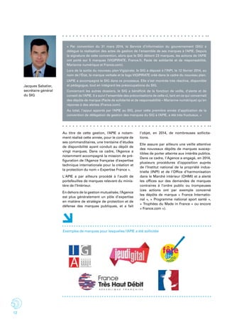 12
« Par convention du 31 mars 2014, le Service d’information du gouvernement (SIG) a
délégué la réalisation des actes de gestion de l’ensemble de ses marques à l’APIE. Depuis
la signature de cette convention, alors que le SIG détient 23 marques, les actions de l’APIE
ont porté sur 5 marques (VIGIPIRATE, France.fr, Pacte de solidarité et de responsabilité,
Marianne numérique et France.com).
Lors de la sortie du nouveau plan Vigipirate, le SIG a déposé à l’INPI, le 12 février 2014, au
nom de l’État, la marque verbale et le logo VIGIPIRATE créé dans le cadre du nouveau plan.
L’APIE a accompagné le SIG dans ce processus. Elle s’est montrée très réactive, disponible
et pédagogue, tout en intégrant les préoccupations du SIG.
Concernant les autres dossiers, le SIG a bénéficié de la fonction de veille, d’alerte et de
conseil de l’APIE. Il a suivi l’ensemble des préconisations de celle-ci, tant en ce qui concernait
des dépôts de marque (Pacte de solidarité et de responsabilité – Marianne numérique) qu’en
réponse à des alertes (France.com).
Au total, l’appui apporté par l’APIE au SIG, pour cette première année d’application de la
convention de délégation de gestion des marques du SIG à l’APIE, a été très fructueux. »
Jacques Sabatier,
secrétaire général
du SIG
Au titre de cette gestion, l’APIE a notam-
ment réalisé cette année, pour le compte de
ses commanditaires, une trentaine d’études
de disponibilité ayant conduit au dépôt de
vingt marques. Dans ce cadre, l’Agence a
notamment accompagné la mission de pré-
figuration de l’Agence française d’expertise
technique internationale pour la création et
la protection du nom « Expertise France ».
L'APIE a par ailleurs procédé à l’audit de
portefeuilles de marques relevant du minis-
tère de l’Intérieur.
En dehors de la gestion mutualisée, l’Agence
est plus généralement un pôle d’expertise
en matière de stratégie de protection et de
défense des marques publiques, et a fait
l’objet, en 2014, de nombreuses sollicita-
tions.
Elle assure par ailleurs une veille attentive
des nouveaux dépôts de marques suscep-
tibles de porter atteinte aux intérêts publics.
Dans ce cadre, l’ Agence a engagé, en 2014,
plusieurs procédures d’opposition auprès
de l’Institut national de la propriété indus-
trielle (INPI) et de l’Office d’harmonisation
dans le Marché intérieur (OHMI) et a alerté
les offices sur des demandes de marques
contraires à l’ordre public ou trompeuses
(ces actions ont par exemple concerné
les dépôts de marque «  France Internatio-
nal  », «  Programme national sport santé  »,
« Trophées du Made in France » ou encore
« France.com »).
Exemples de marques pour lesquelles l’APIE a été sollicitée
 