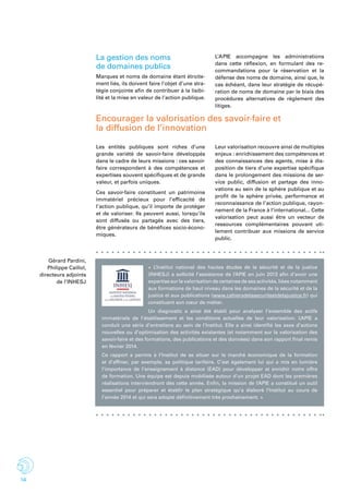 14
« L’Institut national des hautes études de la sécurité et de la justice
(INHESJ) a sollicité l’assistance de l’APIE en juin 2013 afin d’avoir une
expertise sur la valorisation de certaines de ses activités, liées notamment
aux formations de haut niveau dans les domaines de la sécurité et de la
justice et aux publications (www.cahiersdelasecuriteetdelajustice.fr) qui
constituent son cœur de métier.
Un diagnostic a ainsi été établi pour analyser l’ensemble des actifs
immatériels de l’établissement et les conditions actuelles de leur valorisation. L’APIE a
conduit une série d’entretiens au sein de l’Institut. Elle a ainsi identifié les axes d’actions
nouvelles ou d’optimisation des activités existantes (et notamment sur la valorisation des
savoir-faire et des formations, des publications et des données) dans son rapport final remis
en février 2014.
Ce rapport a permis à l’Institut de se situer sur le marché économique de la formation
et d’affiner, par exemple, sa politique tarifaire. C’est également lui qui a mis en lumière
l’importance de l’enseignement à distance (EAD) pour développer et enrichir notre offre
de formation. Une équipe est depuis mobilisée autour d’un projet EAD dont les premières
réalisations interviendront dès cette année. Enfin, la mission de l’APIE a constitué un outil
essentiel pour préparer et établir le plan stratégique qu’a élaboré l’Institut au cours de
l’année 2014 et qui sera adopté définitivement très prochainement. »
Encourager la valorisation des savoir-faire et
la diffusion de l’innovation
Les entités publiques sont riches d’une
grande variété de savoir-faire développés
dans le cadre de leurs missions : ces savoir-
faire correspondent à des compétences et
expertises souvent spécifiques et de grande
valeur, et parfois uniques.
Ces savoir-faire constituent un patrimoine
immatériel précieux pour l’efficacité de
l’action publique, qu’il importe de protéger
et de valoriser. Ils peuvent aussi, lorsqu’ils
sont diffusés ou partagés avec des tiers,
être générateurs de bénéfices socio-écono-
miques.
Leur valorisation recouvre ainsi de multiples
enjeux : enrichissement des compétences et
des connaissances des agents, mise à dis-
position de tiers d’une expertise spécifique
dans le prolongement des missions de ser-
vice public, diffusion et partage des inno-
vations au sein de la sphère publique et au
profit de la sphère privée, performance et
reconnaissance de l’action publique, rayon-
nement de la France à l’international... Cette
valorisation peut aussi être un vecteur de
ressources complémentaires pouvant uti-
lement contribuer aux missions de service
public.
La gestion des noms
de domaines publics
Marques et noms de domaine étant étroite-
ment liés, ils doivent faire l’objet d’une stra-
tégie conjointe afin de contribuer à la lisibi-
lité et la mise en valeur de l’action publique.
L’APIE accompagne les administrations
dans cette réflexion, en formulant des re-
commandations pour la réservation et la
défense des noms de domaine, ainsi que, le
cas échéant, dans leur stratégie de récupé-
ration de noms de domaine par le biais des
procédures alternatives de règlement des
litiges.
Gérard Pardini,
Philippe Caillol,
directeurs adjoints
de l’INHESJ
 