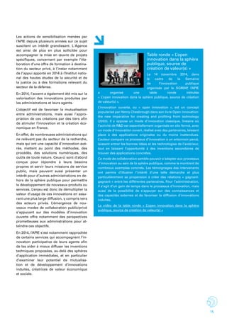 15
Les actions de sensibilisation menées par
l’APIE depuis plusieurs années sur ce sujet
suscitent un intérêt grandissant. L' Agence
est ainsi de plus en plus sollicitée pour
accompagner la mise en œuvre de projets
spécifiques, concernant par exemple l’éla-
boration d’une offre de formation à destina-
tion du secteur privé, à l’instar notamment
de l’appui apporté en 2014 à l’Institut natio-
nal des hautes études de la sécurité et de
la justice ou à des formations relevant du
secteur de la défense.
En 2014, l’accent a également été mis sur la
valorisation des innovations produites par
les administrations et leurs agents.
L’objectif est de favoriser la mutualisation
entre administrations, mais aussi l’appro-
priation de ces créations par des tiers afin
de stimuler l’innovation et la création éco-
nomique en France.
En effet, de nombreuses administrations qui
ne relèvent pas du secteur de la recherche,
mais qui ont une capacité d’innovation avé-
rée, mettent au point des méthodes, des
procédés, des solutions numériques, des
outils de toute nature. Ceux-ci sont d’abord
conçus pour répondre à leurs besoins
propres et servir leurs missions de service
public, mais peuvent aussi présenter un
intérêt pour d’autres administrations en de-
hors de la sphère publique pour permettre
le développement de nouveaux produits ou
services. L’enjeu est donc de démultiplier la
valeur d’usage de ces innovations en assu-
rant une plus large diffusion, y compris vers
des acteurs privés. L’émergence de nou-
veaux modes de collaboration public/privé
s’appuyant sur des modèles d’innovation
ouverte offre notamment des perspectives
prometteuses aux administrations pour at-
teindre ces objectifs.
En 2014, l’APIE s’est notamment rapprochée
de certains services qui accompagnent l’in-
novation participative de leurs agents afin
de les aider à mieux diffuser les inventions
techniques proposées, au-delà des sphères
d’application immédiates, et en particulier
d’examiner leur potentiel de mutualisa-
tion et de développement d’innovations
induites, créatrices de valeur économique
et sociale.
Table ronde « L’open
innovation dans la sphère
publique, source de
création de valeur(s) »
Le 14 novembre 2014, dans
le cadre de la Semaine
de l’innovation publique
organisée par le SGMAP, l’APIE
a organisé une table ronde intitulée
« L’open innovation dans la sphère publique, source de création
de valeur(s) ».
L’innovation ouverte, ou « open innovation », est un concept
popularisé par Henry Chesbrough dans son livre Open innovation:
the new imperative for creating and profiting from technology
(2003). Il y oppose un mode d’innovation classique, linéaire où
l’activité de R&D est essentiellement organisée en silo fermé, avec
un mode d’innovation ouvert, réalisé avec des partenaires, laissant
place à des applications originales ou du moins inattendues.
L’auteur compare ce processus d’innovation à un entonnoir percé,
laissant entrer les bonnes idées et les technologies de l’extérieur,
tout en laissant l’opportunité à des inventions secondaires de
trouver des applications concrètes.
Ce mode de collaboration semble pouvoir s’adapter aux processus
d’innovation au sein de la sphère publique, comme le montrent de
nombreux exemples concrets. Les témoignages des intervenants
ont permis d’illustrer l’intérêt d’une telle démarche et plus
particulièrement sa propension à créer des relations « gagnant-
gagnant » entre les différentes partenaires. Pour l’administration,
il s’agit d’un gain de temps dans le processus d’innovation, mais
aussi de la possibilité de s’appuyer sur des connaissances et
des capacités externes et de favoriser la diffusion d'innovations
induites.
La vidéo de la table ronde « L’open innovation dans la sphère
publique, source de création de valeur(s) »
 