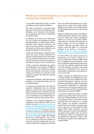 18
Renforcer la sensibilisation aux enjeux stratégiques de
la propriété intellectuelle
La propriété intellectuelle occupe une place
grandissante dans la gestion publique.
Elle revêt en particulier un caractère straté-
gique pour les marchés de prestations intel-
lectuelles ou de solutions informatiques,
qui représentent une part très significative
des achats publics.
La diffusion de contenus par l’administra-
tion, qu’il s’agisse de publications, de fonds
photographiques ou audiovisuels, particu-
lièrement dans l’espace numérique, met
aussi en jeu des questions de propriété in-
tellectuelle, de même que la diffusion ou le
partage de logiciels ou d’innovations.
L'enjeu est de développer une gestion équi-
librée des droits prenant pleinement en
compte à la fois les besoins de l’administra-
tion, les incidences financières et les impli-
cations dans les processus d’innovation et
de création de valeur au sein de l’économie.
L’ APIE a fortement développé ses actions
de sensibilisation (formations à l’IGPDE et
quatre ateliers) et de conseil pour diffuser
les bonnes pratiques, promouvoir les bons
réflexes et contribuer à la sécurité et l’effi-
cacité de la gestion des droits de propriété
intellectuelle.
L'expertise de l’Agence a été régulièrement
sollicitée par les administrations, avec 47
nouvelles saisines.
La question plus particulière des droits de
propriété intellectuelle dans les marchés
publics a concentré une forte activité pour
l’Agence en 2014, soit en réponse à des sai-
sines, soit dans le cadre de groupes de tra-
vail, et a donné lieu à une collaboration ren-
forcée avec le Service des achats de l’état.
L’ Agence a ainsi participé activement, en
coopération avec le SAE et la DISIC, à la ré-
daction du guide Conseils à la rédaction de
clauses de propriété intellectuelle pour les
marchés de développement et de mainte-
nance de logiciels libres. Ce guide, qui s’ins-
crit dans le cadre des orientations définies
par la circulaire du Premier ministre du 19
décembre 2012 pour l’usage des logiciels
libres dans l’administration, vise à four-
nir aux acheteurs publics des modèles de
clause de propriété intellectuelle, leur per-
mettant notamment de diffuser sous licence
libre des logiciels développés par un pres-
tataire dans le cadre d’un marché public.
Diffusé en mars 2014, il a fait l’objet de près
de 5 000 téléchargements sur le site internet
de l’APIE.
L’Agence a également publié en juin 2014 un
cahier pratique pour favoriser une meilleure
prise en compte des enjeux stratégiques
attachés aux droits de propriété intellec-
tuelle dans les marchés informatiques, en
tenant compte à la fois des objectifs de
meilleure efficience de l’achat public, de
meilleur accès des PME à la commande
publique et de soutien à l’innovation :
Marchés publics et droits de propriété
intellectuelle : mettre en œuvre le CCAGTIC.
En 2014, l'APIE a par ailleurs poursuivi sa
participation aux travaux menés par le
groupe d’étude des marchés (GEM) relatif
aux « prestations de communication » pilo-
té par la Direction générale des entreprises,
les droits de propriété intellectuelle étant
l’une des questions centrales. Les travaux
aboutiront à l’élaboration d’un guide de
l’achat public de prestations de communica-
tion courant 2015.
L’ APIE a prolongé sa collaboration avec le
ministère chargé de l’Enseignement supé-
rieur dans le cadre de la plateforme France
Université Numérique. L'Agence, qui a ap-
porté son expertise pour régler les questions
de propriété intellectuelle en s’appuyant
notamment sur les licences Creatives Com-
mons, a poursuivi en 2014 la sensibilisation
des porteurs de projets de MOOC.
La propriété intellectuelle dans la sphère
publique a par ailleurs été inscrite par le mi-
nistère de la Décentralisation et de la Fonc-
tion publique comme un axe de formation
prioritaire dans la circulaire du 1er octobre
2014 relative aux priorités interministé-
rielles fixées à la formation professionnelle
tout au long de la vie des agents de l’État
(année 2015). Cette orientation conduira
l’APIE à accentuer en 2015 la sensibilisation
des gestionnaires publics, avec un cycle de
formations en région en collaboration avec
les plateformes régionales d’appui inter-
ministériel à la gestion des ressources hu-
maines (PFRH).
 