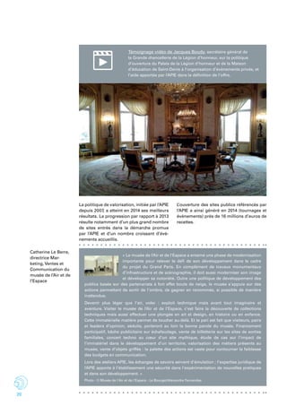 20
Témoignage vidéo de Jacques Boudy, secrétaire général de
la Grande chancellerie de la Légion d’honneur, sur la politique
d’ouverture du Palais de la Légion d’honneur et de la Maison
d’éducation de Saint-Denis à l’organisation d’événements privés, et
l’aide apportée par l’APIE dans la définition de l’offre.
Catherine Le Berre,
directrice Mar-
keting, Ventes et
Communication du
musée de l’Air et de
l’Espace
« Le musée de l’Air et de l’Espace a entamé une phase de modernisation
importante pour relever le défi de son développement dans le cadre
du projet du Grand Paris. En complément de travaux monumentaux
d’infrastructure et de scénographie, il doit aussi moderniser son image
et développer sa notoriété. Outre une politique de développement des
publics basée sur des partenariats à fort effet boule de neige, le musée s’appuie sur des
actions permettant de sortir de l’ombre, de gagner en renommée, si possible de manière
inattendue.
Devenir plus léger que l’air, voler : exploit technique mais avant tout imaginaire et
aventure. Visiter le musée de l’Air et de l’Espace, c’est faire la découverte de collections
techniques mais aussi effectuer une plongée en art et design, en histoire ou en enfance.
Cette immatérielle matière permet de toucher au-delà. Et le pari est fait que visiteurs, pairs
et leaders d’opinion, séduits, porteront au loin la bonne parole du musée. Financement
participatif, bâche publicitaire sur échafaudage, vente de billetterie sur les sites de sorties
familiales, concert techno au cœur d’un site mythique, étude de cas sur l’impact de
l’immatériel dans le développement d’un territoire, valorisation des métiers présents au
musée, vente d’objets griffés : la palette des actions est vaste pour contourner la faiblesse
des budgets en communication.
Lors des ateliers APIE, les échanges de savoirs servent d’émulation ; l’expertise juridique de
l’APIE apporte à l’établissement une sécurité dans l’expérimentation de nouvelles pratiques
et dans son développement. »
La politique de valorisation, initiée par l’APIE
depuis 2007, a atteint en 2014 ses meilleurs
résultats. La progression par rapport à 2013
résulte notamment d’un plus grand nombre
de sites entrés dans la démarche promue
par l’APIE et d’un nombre croissant d’évè-
nements accueillis.
L’ouverture des sites publics référencés par
l’APIE a ainsi généré en 2014 (tournages et
évènements) près de 16 millions d’euros de
recettes.
Photo : © Musée de l'Air et de l'Espace - Le Bourget/Alexandre Fernandes
 