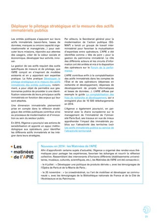 21
Déployer le pilotage stratégique et la mesure des actifs
immatériels publics
Les entités publiques s’appuient sur leurs
actifs immatériels (savoir-faire, bases de
données, marques ou encore capacité orga-
nisationnelle et managériale…) pour exé-
cuter leurs missions, répondre aux attentes
des usagers, créer de la valeur sociale et
économique, développer leur activité, inno-
ver.
La gestion de ces actifs requiert des outils
spécifiques de mesure et de pilotage, que
l’APIE conçoit en s’inspirant de modèles
existants et en y apportant son expertise
pratique. La fiche pratique Développer le
pilotage stratégique et la mesure des actifs
immatériels des entités publiques, notam-
ment, a pour objet de permettre aux ges-
tionnaires publics de procéder à une identi-
fication raisonnée de leurs principaux actifs
immatériels en fonction des enjeux qui leur
sont attachés.
Une dimension immatérielle pleinement
prise en compte dans la réflexion straté-
gique des entités publiques contribue ainsi
au processus de modernisation et d’innova-
tion au sein du secteur public.
En 2014, l’Agence a poursuivi ses actions de
sensibilisation et apporté un appui métho-
dologique aux opérateurs, pour identifier
les différents actifs immatériels et les inté-
grer dans leurs stratégies.
Par ailleurs, le Secrétariat général pour la
modernisation de l’action publique (SG-
MAP) a lancé un groupe de travail inter-
ministériel pour favoriser la mutualisation
d’expertises entre opérateurs. L’ APIE a été
identifiée comme «  tête de pont » pour la
gestion du patrimoine immatériel. Le rôle
des différents acteurs et les circuits d’infor-
mation ont été arrêtés et mis à la disposition
des opérateurs sur le Forum de la perfor-
mance.
L’ APIE contribue enfin à la comptabilisation
des actifs immatériels dans les comptes de
l’État et de ses opérateurs (dépenses en
recherche et développement, dépenses de
développement de projets informatiques
et bases de données…). L’ APIE diffuse par
exemple le guide La comptabilisation des
frais de recherche et développement, qui a
enregistré plus de 10 500 téléchargements
en 2014.
L’ Agence a également poursuivi, en par-
tenariat avec la chaire européenne sur le
management de l’immatériel de l’Univer-
sité Paris-Sud, ses travaux en vue de mieux
appréhender l’impact des immatériels pu-
blics sur l’attractivité des territoires (voir
Les actifs immatériels publics au service de
l’attractivité territoriale).
Nouveau en 2014 : les Matinées de l’APIE
Afin d’approfondir certains sujets d’actualité, l’Agence a organisé des rendez-vous thé-
matiques pour partager les expériences, favoriser les échanges et nourrir la réflexion
collective. Rassemblant des intervenants d’horizons différents (établissements universi-
taires, muséaux, culturels, scientifiques, etc.), les Matinées de l’APIE ont été consacrés à :
- le 4 juillet : « Développer une politique de produits dérivés », avec les témoignages de
l’Opéra de Paris et de la Mairie de Paris ;
- le 20 novembre : « Le crowdmécénat, ou l’art de mobiliser et développer sa commu-
nauté », avec les témoignages de la Bibliothèque nationale de France et de la Cité de
l’Architecture et du Patrimoine.
 