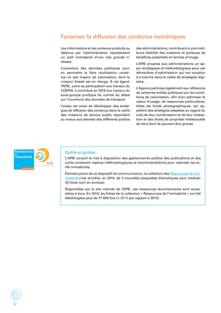 22
Outils et guides
L’ APIE conçoit et met à disposition des gestionnaires publics des publications et des
outils contenant repères méthodologiques et recommandations pour valoriser les ac-
tifs immatériels.
Élément phare de ce dispositif de communication, la collection des Ressources de l’im-
matériel s’est enrichie, en 2014, de 3 nouvelles plaquettes thématiques pour totaliser
33 titres (voir en annexe).
Disponibles sur le site internet de l’APIE, ces ressources documentaires sont acces-
sibles à tous. En 2014, les fiches de la collection « Ressources de l’immatériel » ont été
téléchargées plus de 77 000 fois (+ 23 % par rapport à 2013).
Favoriser la diffusion des contenus numériques
Les informations et les contenus produits ou
détenus par l’administration représentent
un actif immatériel d’une très grande ri-
chesse.
L’ouverture des données publiques pour
en permettre la libre réutilisation consti-
tue un axe majeur de valorisation, dont la
mission Etalab est en charge. À cet égard,
l’APIE, outre sa participation aux travaux du
COEPIA, a contribué en 2014 aux travaux du
sous-groupe juridique du comité du débat
sur l’ouverture des données de transport.
L’enjeu est aussi de développer des straté-
gies de diffusion des contenus dans le cadre
des missions de service public répondant
au mieux aux attentes des différents publics
des administrations, contribuant à une meil-
leure lisibilité des missions et porteuse de
bénéfices potentiels en termes d’image.
L’ APIE propose aux administrations un ap-
pui stratégique et méthodologique pour ces
démarches d’optimisation qui ont vocation
à s’inscrire dans le cadre de stratégies digi-
tales.
L’ Agence participe également aux réflexions
de certaines entités publiques sur les condi-
tions de valorisation, afin d’en optimiser la
valeur d’usage, de ressources particulières,
telles les fonds photographiques, qui ap-
pellent des stratégies adaptées au regard du
coût de leur numérisation et de leur indexa-
tion et des droits de propriété intellectuelle
de tiers dont ils peuvent être grevés.
 