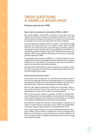 1
trois questions
à danielle Bourlange
Quel a été le contexte de l’activité de l’APIE en 2014 ?
De manière globale, l’année 2014 a confirmé le rôle majeur que joue
l’Agence du patrimoine immatériel de l’État dans la diffusion, au sein des
administrations françaises, de la culture de l’immatériel, qui s’inscrit dans
le nécessaire mouvement de modernisation de l’action publique.
La reconnaissance de l’Agence comme un acteur à part entière de cette
démarche de modernisation est une ambition inscrite dans son ADN
même et c’est le chemin qu’elle a emprunté depuis sa création. Cette re-
connaissance résulte tant des actions de sensibilisation que l’APIE mène
auprès des personnes publiques que de ses résultats concrets (avec, par
exemple, 260 marques gérées et 220 actions de conseil ou d’accompa-
gnement réalisées en 2014).
L’augmentation des saisines de l’APIE par un nombre croissant de com-
manditaires témoigne incontestablement d’une recherche accrue de gains
d’efficience et, le cas échéant, d’accroissement des ressources propres à
travers une valorisation des actifs immatériels.
Ces démarches d’optimisation prennent largement en compte la trans-
formation numérique de la société et les opportunités qu’offre l’évolution
des technologies et des usages.
Quels ont été les points forts ?
L’année 2014 a été marquée par un renforcement des actions visant à
favoriser le partage des réflexions et des expériences et la mutualisation
des approches. Il s’agit là d’un rôle essentiel de l’Agence qui répond à un
fort besoin et pour lequel elle a développé de nouvelles relations.
Ainsi ont été créées les Matinées de l’APIE afin de permettre à des ac-
teurs publics d’horizon divers de se rencontrer pour échanger sur leurs
démarches, leur succès ou leurs échecs, leurs interrogations.
Dans la même optique, l’Agence a participé, en 2014, au colloque bian-
nuel de l’Association des responsables de communication de l’enseigne-
ment supérieur (Arces) et à une rencontre sur le thème des communautés
d’universités et d’établissements (Comue) et du co-branding.
Autre élément marquant de l’année, la reconnaissance croissante de la
valeur de l’actif marque qui témoigne que les actions de sensibilisation
menées par l’Agence depuis plusieurs années portent leurs fruits.
Enfin, dans l’optique d’ouverture qui caractérise les démarches de valori-
sation, l’APIE a initié en 2014 une collaboration avec les ministères de la
Défense et de l’Intérieur, en vue de favoriser une meilleure diffusion de
leurs innovations, dans un objectif d’optimisation de leur valeur d’usage
et de création de valeur.
Directice générale de l'APIE
 