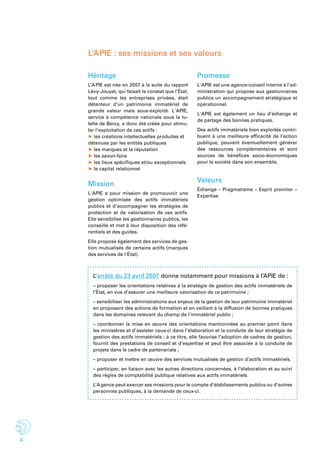 4
Héritage
L’APIE est née en 2007 à la suite du rapport
Lévy-Jouyet, qui faisait le constat que l’État,
tout comme les entreprises privées, était
détenteur d’un patrimoine immatériel de
grande valeur mais sous-exploité. L'APIE,
service à compétence nationale sous la tu-
telle de Bercy, a donc été créée pour stimu-
ler l’exploitation de ces actifs :
➤ les créations intellectuelles produites et
détenues par les entités publiques
➤ les marques et la réputation
➤ les savoir-faire
➤ les lieux spécifiques et/ou exceptionnels
➤ le capital relationnel
Mission
L'APIE a pour mission de promouvoir une
gestion optimisée des actifs immatériels
publics et d’accompagner les stratégies de
protection et de valorisation de ces actifs.
Elle sensibilise les gestionnaires publics, les
conseille et met à leur disposition des réfé-
rentiels et des guides.
Elle propose également des services de ges-
tion mutualisés de certains actifs (marques
des services de l'état).
Promesse
L'APIE est une agence-conseil interne à l’ad-
ministration qui propose aux gestionnaires
publics un accompagnement stratégique et
opérationnel.
L'APIE est également un lieu d’échange et
de partage des bonnes pratiques.
Des actifs immatériels bien exploités contri-
buent à une meilleure efficacité de l’action
publique, peuvent éventuellement générer
des ressources complémentaires et sont
sources de bénéfices socio-économiques
pour la société dans son ensemble.
Valeurs
échange – Pragmatisme – Esprit pionnier –
Expertise
L’ arrêté du 23 avril 2007 donne notamment pour missions à l’APIE de :
– proposer les orientations relatives à la stratégie de gestion des actifs immatériels de
l’État, en vue d’assurer une meilleure valorisation de ce patrimoine ;
– sensibiliser les administrations aux enjeux de la gestion de leur patrimoine immatériel
en proposant des actions de formation et en veillant à la diffusion de bonnes pratiques
dans les domaines relevant du champ de l’immatériel public ;
– coordonner la mise en œuvre des orientations mentionnées au premier point dans
les ministères et d’assister ceux-ci dans l’élaboration et la conduite de leur stratégie de
gestion des actifs immatériels ; à ce titre, elle favorise l’adoption de cadres de gestion,
fournit des prestations de conseil et d’expertise et peut être associée à la conduite de
projets dans le cadre de partenariats ;
– proposer et mettre en œuvre des services mutualisés de gestion d’actifs immatériels.
– participer, en liaison avec les autres directions concernées, à l’élaboration et au suivi
des règles de comptabilité publique relatives aux actifs immatériels
L’Agence peut exercer ses missions pour le compte d’établissements publics ou d’autres
personnes publiques, à la demande de ceux-ci.
L’APIE : ses missions et ses valeurs
 