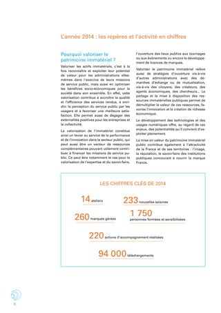 6
L’année 2014 : les repères et l’activité en chiffres
Pourquoi valoriser le
patrimoine immatériel ?
Valoriser les actifs immatériels, c’est à la
fois reconnaître et exploiter leur potentiel
de valeur pour les administrations elles-
mêmes dans l'exercice de leurs missions
de service public, mais aussi en optimiser
les bénéfices socio-économiques pour la
société dans son ensemble. En effet, cette
valorisation contribue à accroître la qualité
et l’efficience des services rendus, à enri-
chir la perception du service public par les
usagers et à favoriser une meilleure satis-
faction. Elle permet aussi de dégager des
externalités positives pour les entreprises et
la collectivité.
La valorisation de l’immatériel constitue
ainsi un levier au service de la performance
et de l’innovation dans le secteur public, qui
peut aussi être un vecteur de ressources
complémentaires pouvant utilement contri-
buer à financer les missions de service pu-
blic. Ce peut être notamment le cas pour la
valorisation de l’expertise et du savoir-faire,
l’ouverture des lieux publics aux tournages
ou aux évènements ou encore le développe-
ment de licences de marques.
Valoriser le patrimoine immatériel relève
aussi de stratégies d’ouverture vis-à-vis
d’autres administrations avec des dé-
marches d’échange ou de mutualisation,
vis-à-vis des citoyens, des créateurs, des
agents économiques, des chercheurs... Le
partage et la mise à disposition des res-
sources immatérielles publiques permet de
démultiplier la valeur de ces ressources, fa-
vorise l’innovation et la création de richesse
économique.
Le développement des technologies et des
usages numériques offre, au regard de ces
enjeux, des potentialités qu’il convient d’ex-
ploiter pleinement.
La mise en valeur du patrimoine immatériel
public contribue également à l’attractivité
de la France et de ses territoires : l’image,
la réputation, le savoir-faire des institutions
publiques concourant à nourrir la marque
France.
Les chiffres clés de 2014
233nouvelles saisines
1 750personnes formées et sensibilisées
	
220actions d’accompagnement réalisées	
260marques gérées
14ateliers
94 000téléchargements
 