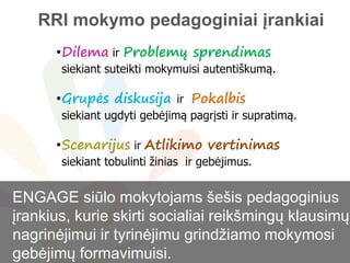 Problem
•Dilema ir Problemų sprendimas
siekiant suteikti mokymuisi autentiškumą.
•Grupės diskusija ir Pokalbis
siekiant ugdyti gebėjimą pagrįsti ir supratimą.
•Scenarijus ir Atlikimo vertinimas
siekiant tobulinti žinias ir gebėjimus.
ENGAGE siūlo mokytojams šešis pedagoginius
įrankius, kurie skirti socialiai reikšmingų klausimų
nagrinėjimui ir tyrinėjimu grindžiamo mokymosi
gebėjimų formavimuisi.
RRI mokymo pedagoginiai įrankiai
 