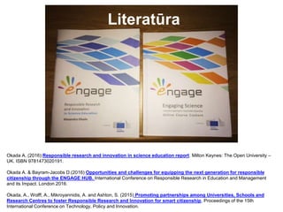 Literatūra
Okada A. (2016) Responsible research and innovation in science education report. Milton Keynes: The Open University –
UK. ISBN 9781473020191.
Okada A. & Bayram-Jacobs D.(2016) Opportunities and challenges for equipping the next generation for responsible
citizenship through the ENGAGE HUB. International Conference on Responsible Research in Education and Management
and its Impact. London 2016.
Okada, A., Wolff, A., Mikroyannidis, A. and Ashton, S. (2015) Promoting partnerships among Universities, Schools and
Research Centres to foster Responsible Research and Innovation for smart citizenship, Proceedings of the 15th
International Conference on Technology, Policy and Innovation.
 